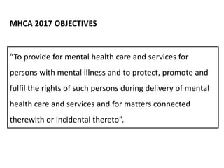 “To provide for mental health care and services for
persons with mental illness and to protect, promote and
fulfil the rights of such persons during delivery of mental
health care and services and for matters connected
therewith or incidental thereto”.
MHCA 2017 OBJECTIVES
 