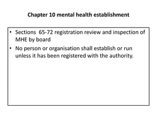 Chapter 10 mental health establishment
• Sections 65-72 registration review and inspection of
MHE by board
• No person or organisation shall establish or run
unless it has been registered with the authority.
 