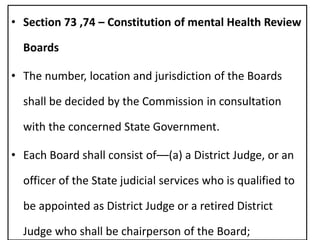 • Section 73 ,74 – Constitution of mental Health Review
Boards
• The number, location and jurisdiction of the Boards
shall be decided by the Commission in consultation
with the concerned State Government.
• Each Board shall consist of––(a) a District Judge, or an
officer of the State judicial services who is qualified to
be appointed as District Judge or a retired District
Judge who shall be chairperson of the Board;
 