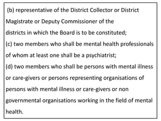 (b) representative of the District Collector or District
Magistrate or Deputy Commissioner of the
districts in which the Board is to be constituted;
(c) two members who shall be mental health professionals
of whom at least one shall be a psychiatrist;
(d) two members who shall be persons with mental illness
or care-givers or persons representing organisations of
persons with mental illness or care-givers or non
governmental organisations working in the field of mental
health.
 