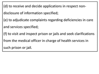 (d) to receive and decide applications in respect non-
disclosure of information specified;
(e) to adjudicate complaints regarding deficiencies in care
and services specified;
(f) to visit and inspect prison or jails and seek clarifications
from the medical officer in charge of health services in
such prison or jail.
 