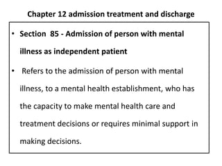 Chapter 12 admission treatment and discharge
• Section 85 - Admission of person with mental
illness as independent patient
• Refers to the admission of person with mental
illness, to a mental health establishment, who has
the capacity to make mental health care and
treatment decisions or requires minimal support in
making decisions.
 