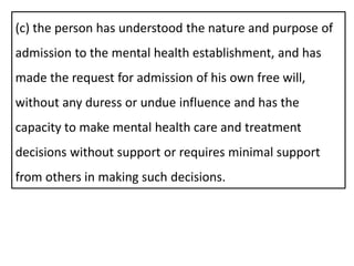 (c) the person has understood the nature and purpose of
admission to the mental health establishment, and has
made the request for admission of his own free will,
without any duress or undue influence and has the
capacity to make mental health care and treatment
decisions without support or requires minimal support
from others in making such decisions.
 