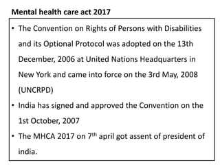 • The Convention on Rights of Persons with Disabilities
and its Optional Protocol was adopted on the 13th
December, 2006 at United Nations Headquarters in
New York and came into force on the 3rd May, 2008
(UNCRPD)
• India has signed and approved the Convention on the
1st October, 2007
• The MHCA 2017 on 7th april got assent of president of
india.
Mental health care act 2017
 