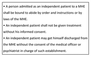 • A person admitted as an independent patient to a MHE
shall be bound to abide by order and instructions or by
laws of the MHE.
• An independent patient shall not be given treatment
without his informed consent.
• An independent patient may get himself discharged from
the MHE without the consent of the medical officer or
psychiatrist in charge of such establishment.
 