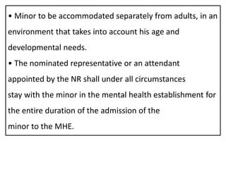 • Minor to be accommodated separately from adults, in an
environment that takes into account his age and
developmental needs.
• The nominated representative or an attendant
appointed by the NR shall under all circumstances
stay with the minor in the mental health establishment for
the entire duration of the admission of the
minor to the MHE.
 