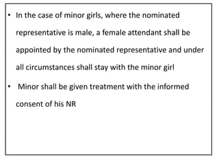 • In the case of minor girls, where the nominated
representative is male, a female attendant shall be
appointed by the nominated representative and under
all circumstances shall stay with the minor girl
• Minor shall be given treatment with the informed
consent of his NR
 