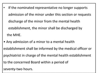 • If the nominated representative no longer supports
admission of the minor under this section or requests
discharge of the minor from the mental health
establishment, the minor shall be discharged by
the MHE.
• Any admission of a minor to a mental health
establishment shall be informed by the medical officer or
psychiatrist in charge of the mental health establishment
to the concerned Board within a period of
seventy-two hours.
 