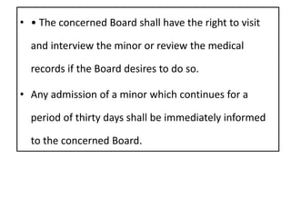• • The concerned Board shall have the right to visit
and interview the minor or review the medical
records if the Board desires to do so.
• Any admission of a minor which continues for a
period of thirty days shall be immediately informed
to the concerned Board.
 