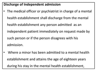 Discharge of Independent admission
• The medical officer or psychiatrist in charge of a mental
health establishment shall discharge from the mental
health establishment any person admitted as an
independent patient immediately on request made by
such person or if the person disagrees with his
admission.
• Where a minor has been admitted to a mental health
establishment and attains the age of eighteen years
during his stay in the mental health establishment,
 