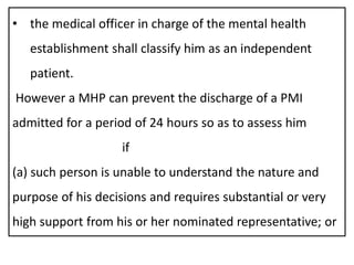 • the medical officer in charge of the mental health
establishment shall classify him as an independent
patient.
However a MHP can prevent the discharge of a PMI
admitted for a period of 24 hours so as to assess him
if
(a) such person is unable to understand the nature and
purpose of his decisions and requires substantial or very
high support from his or her nominated representative; or
 
