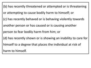 (b) has recently threatened or attempted or is threatening
or attempting to cause bodily harm to himself; or
(c) has recently behaved or is behaving violently towards
another person or has caused or is causing another
person to fear bodily harm from him; or
(d) has recently shown or is showing an inability to care for
himself to a degree that places the individual at risk of
harm to himself.
 