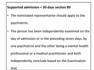 Supported admission < 30 days section 89
• The nominated representative should apply to the
psychiatrist.
• The person has been independently examined on the
day of admission or in the preceding seven days, by
one psychiatrist and the other being a mental health
professional or a medical practitioner, and both
independently conclude based on the Examination
that
 