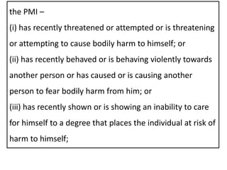 the PMI –
(i) has recently threatened or attempted or is threatening
or attempting to cause bodily harm to himself; or
(ii) has recently behaved or is behaving violently towards
another person or has caused or is causing another
person to fear bodily harm from him; or
(iii) has recently shown or is showing an inability to care
for himself to a degree that places the individual at risk of
harm to himself;
 