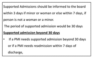Supported Admissions should be informed to the board
within 3 days if minor or woman or else within 7 days, if
person is not a woman or a minor.
The period of supported admission would be 30 days
Supported admission beyond 30 days
• If a PMI needs supported admission beyond 30 days
or if a PMI needs readmission within 7 days of
discharge,
 