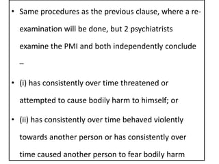 • Same procedures as the previous clause, where a re-
examination will be done, but 2 psychiatrists
examine the PMI and both independently conclude
–
• (i) has consistently over time threatened or
attempted to cause bodily harm to himself; or
• (ii) has consistently over time behaved violently
towards another person or has consistently over
time caused another person to fear bodily harm
 