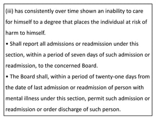 (iii) has consistently over time shown an inability to care
for himself to a degree that places the individual at risk of
harm to himself.
• Shall report all admissions or readmission under this
section, within a period of seven days of such admission or
readmission, to the concerned Board.
• The Board shall, within a period of twenty-one days from
the date of last admission or readmission of person with
mental illness under this section, permit such admission or
readmission or order discharge of such person.
 