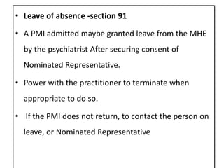 • Leave of absence -section 91
• A PMI admitted maybe granted leave from the MHE
by the psychiatrist After securing consent of
Nominated Representative.
• Power with the practitioner to terminate when
appropriate to do so.
• If the PMI does not return, to contact the person on
leave, or Nominated Representative
 