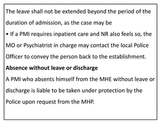 The leave shall not be extended beyond the period of the
duration of admission, as the case may be
• If a PMI requires inpatient care and NR also feels so, the
MO or Psychiatrist in charge may contact the local Police
Officer to convey the person back to the establishment.
Absence without leave or discharge
A PMI who absents himself from the MHE without leave or
discharge is liable to be taken under protection by the
Police upon request from the MHP.
 