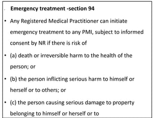 • Emergency treatment -section 94
• Any Registered Medical Practitioner can initiate
emergency treatment to any PMI, subject to informed
consent by NR if there is risk of
• (a) death or irreversible harm to the health of the
person; or
• (b) the person inflicting serious harm to himself or
herself or to others; or
• (c) the person causing serious damage to property
belonging to himself or herself or to
 