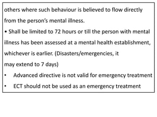 others where such behaviour is believed to flow directly
from the person’s mental illness.
• Shall be limited to 72 hours or till the person with mental
illness has been assessed at a mental health establishment,
whichever is earlier. (Disasters/emergencies, it
may extend to 7 days)
• Advanced directive is not valid for emergency treatment
• ECT should not be used as an emergency treatment
 