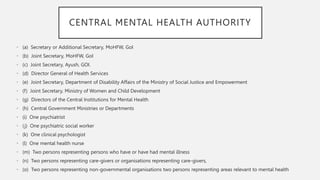 CENTRAL MENTAL HEALTH AUTHORITY
• (a) Secretary or Additional Secretary, MoHFW, GoI
• (b) Joint Secretary, MoHFW, GoI
• (c) Joint Secretary, Ayush, GOI.
• (d) Director General of Health Services
• (e) Joint Secretary, Department of Disability Affairs of the Ministry of Social Justice and Empowerment
• (f) Joint Secretary, Ministry of Women and Child Development
• (g) Directors of the Central Institutions for Mental Health
• (h) Central Government Ministries or Departments
• (i) One psychiatrist
• (j) One psychiatric social worker
• (k) One clinical psychologist
• (l) One mental health nurse
• (m) Two persons representing persons who have or have had mental illness
• (n) Two persons representing care-givers or organisations representing care-givers,
• (o) Two persons representing non-governmental organisations two persons representing areas relevant to mental health
 