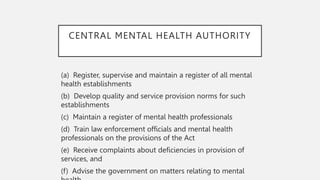 CENTRAL MENTAL HEALTH AUTHORITY
(a) Register, supervise and maintain a register of all mental
health establishments
(b) Develop quality and service provision norms for such
establishments
(c) Maintain a register of mental health professionals
(d) Train law enforcement officials and mental health
professionals on the provisions of the Act
(e) Receive complaints about deficiencies in provision of
services, and
(f) Advise the government on matters relating to mental
 