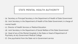 STATE MENTAL HEALTH AUTHORITY
• (a) Secretary or Principal Secretary in the Department of Health of State Government
• (b) Joint Secretary in the Department of Health of the State Government, in charge of
• mental health
• (c) Director of Health Services or Medical Education
• (d) Joint Secretary in the Department of Social Welfare of the State Government
• (e) Head of any of the Mental Hospitals in the State or Head of Department of
Psychiatry at any Government Medical College
• (f) One psychiatrist from the State not in Government service
 