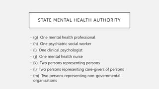 STATE MENTAL HEALTH AUTHORITY
• (g) One mental health professional
• (h) One psychiatric social worker
• (i) One clinical psychologist
• (j) One mental health nurse
• (k) Two persons representing persons
• (l) Two persons representing care-givers of persons
• (m) Two persons representing non-governmental
organisations
 