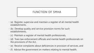 FUNCTION OF SMHA
• (a) Register, supervise and maintain a register of all mental health
establishments.
• (b) Develop quality and service provision norms for such
establishments,
• (c) Maintain a register of mental health professionals,
• (d) Train law enforcement officials and mental health professionals on
the provisions of the Act,
• (e) Receive complaints about deficiencies in provision of services, and
• (f) Advise the government on matters relating to mental health.
 