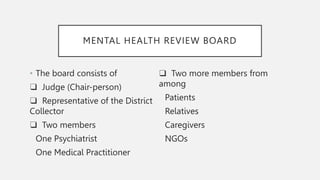 MENTAL HEALTH REVIEW BOARD
• The board consists of
❑ Judge (Chair-person)
❑ Representative of the District
Collector
❑ Two members
One Psychiatrist
One Medical Practitioner
❑ Two more members from
among
Patients
Relatives
Caregivers
NGOs
 