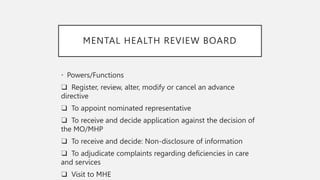 MENTAL HEALTH REVIEW BOARD
• Powers/Functions
❑ Register, review, alter, modify or cancel an advance
directive
❑ To appoint nominated representative
❑ To receive and decide application against the decision of
the MO/MHP
❑ To receive and decide: Non-disclosure of information
❑ To adjudicate complaints regarding deficiencies in care
and services
❑ Visit to MHE
 