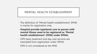 MENTAL HEALTH ESTABLISHMENT
• The definition of ‘Mental health establishment’ (MHE)
is mainly for registration only.
• Hospital provide inpatients care to person with
mental illness need to be registered as ‘Mental
health establishment’ (MHE) under SMHA.
• OPD basis treatment and day care services are
exempted from registration under SMHA.
• OPD is not considered as the MHE.
 