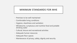 MINIMUM STANDARDS FOR MHE
• Premises to be well maintained
• Comfortable living conditions
• Hygiene, cleanliness and sanitation
• Wholesome, sumptuous and nutritive food and potable
drinking water
• Cultural, leisure and recreational activities
• Adequate human resources
• Adequate floor spaces
• Maintenance of privacy, safety, dignity and security
 