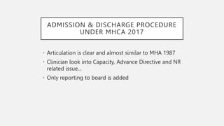 ADMISSION & DISCHARGE PROCEDURE
UNDER MHCA 2017
• Articulation is clear and almost similar to MHA 1987
• Clinician look into Capacity, Advance Directive and NR
related issue...
• Only reporting to board is added
 