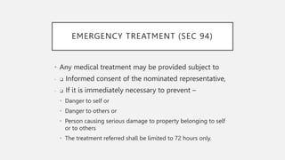 EMERGENCY TREATMENT (SEC 94)
• Any medical treatment may be provided subject to
• ❑ Informed consent of the nominated representative,
• ❑ If it is immediately necessary to prevent –
• Danger to self or
• Danger to others or
• Person causing serious damage to property belonging to self
or to others
• The treatment referred shall be limited to 72 hours only.
 