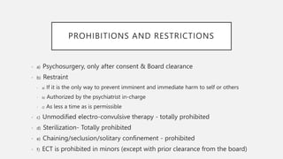 PROHIBITIONS AND RESTRICTIONS
• a) Psychosurgery, only after consent & Board clearance
• b) Restraint
• a) If it is the only way to prevent imminent and immediate harm to self or others
• b) Authorized by the psychiatrist in-charge
• c) As less a time as is permissible
• c) Unmodified electro-convulsive therapy - totally prohibited
• d) Sterilization- Totally prohibited
• e) Chaining/seclusion/solitary confinement - prohibited
• f) ECT is prohibited in minors (except with prior clearance from the board)
 
