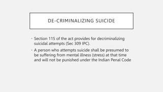 DE-CRIMINALIZING SUICIDE
• Section 115 of the act provides for decriminalizing
suicidal attempts (Sec 309 IPC).
• A person who attempts suicide shall be presumed to
be suffering from mental illness (stress) at that time
and will not be punished under the Indian Penal Code
 