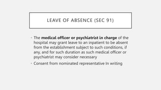 LEAVE OF ABSENCE (SEC 91)
• The medical officer or psychiatrist in charge of the
hospital may grant leave to an inpatient to be absent
from the establishment subject to such conditions, if
any, and for such duration as such medical officer or
psychiatrist may consider necessary
• Consent from nominated representative In writing
 