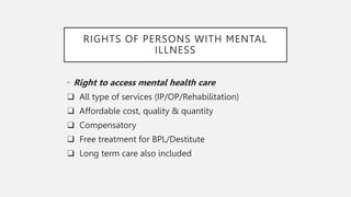 RIGHTS OF PERSONS WITH MENTAL
ILLNESS
• Right to access mental health care
❑ All type of services (IP/OP/Rehabilitation)
❑ Affordable cost, quality & quantity
❑ Compensatory
❑ Free treatment for BPL/Destitute
❑ Long term care also included
 