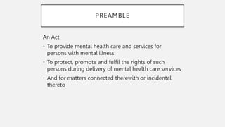PREAMBLE
An Act
• To provide mental health care and services for
persons with mental illness
• To protect, promote and fulfil the rights of such
persons during delivery of mental health care services
• And for matters connected therewith or incidental
thereto
 