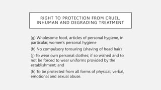 RIGHT TO PROTECTION FROM CRUEL,
INHUMAN AND DEGRADING TREATMENT
(g) Wholesome food, articles of personal hygiene, in
particular, women’s personal hygiene
(h) No compulsory tonsuring (shaving of head hair)
(j) To wear own personal clothes; if so wished and to
not be forced to wear uniforms provided by the
establishment; and
(h) To be protected from all forms of physical, verbal,
emotional and sexual abuse.
 