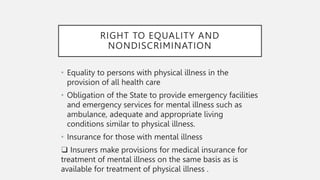 RIGHT TO EQUALITY AND
NONDISCRIMINATION
• Equality to persons with physical illness in the
provision of all health care
• Obligation of the State to provide emergency facilities
and emergency services for mental illness such as
ambulance, adequate and appropriate living
conditions similar to physical illness.
• Insurance for those with mental illness
❑ Insurers make provisions for medical insurance for
treatment of mental illness on the same basis as is
available for treatment of physical illness .
 