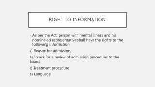 RIGHT TO INFORMATION
• As per the Act, person with mental illness and his
nominated representative shall have the rights to the
following information
a) Reason for admission,
b) To ask for a review of admission procedure: to the
board,
c) Treatment procedure
d) Language
 
