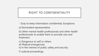 RIGHT TO CONFIDENTIALITY
• Duty to keep information confidential, Exceptions
a) Nominated representative
b) Other mental health professionals and other health
professionals to enable them to provide care and
treatment
c) Dangerous to self or others
d) Medical emergencies
e) In the interest of public safety and security
f) Judicial proceedings
 