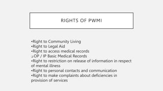 RIGHTS OF PWMI
•Right to Community Living
•Right to Legal Aid
•Right to access medical records
❑ OP / IP Basic Medical Records
•Right to restriction on release of information in respect
of mental illness
•Right to personal contacts and communication
•Right to make complaints about deficiencies in
provision of services
 