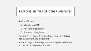 RESPONSIBILITIES OF OTHER AGENCIES
• Police officer –
❑ Wandering HMI
❑ Absconding patients
❑ Ill treated / neglected
• Section 111 - order by magistrate, only for 10 days –
for assessment and treatment.
• After 10 days submit report – discharge or admit him
as per the provisions of the act
 