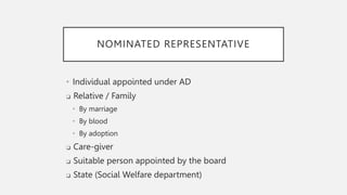 NOMINATED REPRESENTATIVE
• Individual appointed under AD
❑ Relative / Family
• By marriage
• By blood
• By adoption
❑ Care-giver
❑ Suitable person appointed by the board
❑ State (Social Welfare department)
 