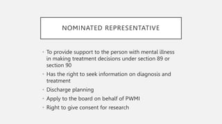 NOMINATED REPRESENTATIVE
• To provide support to the person with mental illness
in making treatment decisions under section 89 or
section 90
• Has the right to seek information on diagnosis and
treatment
• Discharge planning
• Apply to the board on behalf of PWMI
• Right to give consent for research
 