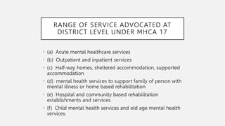 RANGE OF SERVICE ADVOCATED AT
DISTRICT LEVEL UNDER MHCA 17
• (a) Acute mental healthcare services
• (b) Outpatient and inpatient services
• (c) Half-way homes, sheltered accommodation, supported
accommodation
• (d) mental health services to support family of person with
mental illness or home based rehabilitation
• (e) Hospital and community based rehabilitation
establishments and services
• (f) Child mental health services and old age mental health
services.
 